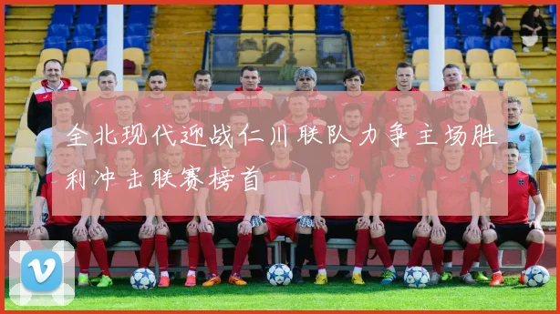 全北现代迎战仁川联队力争主场胜利冲击联赛榜首