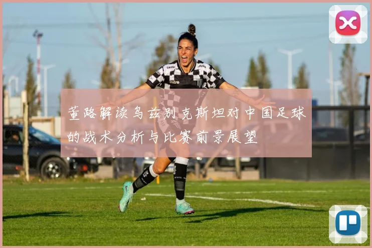 董路解读乌兹别克斯坦对中国足球的战术分析与比赛前景展望