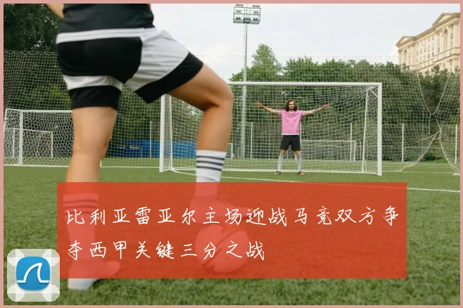 比利亚雷亚尔主场迎战马竞双方争夺西甲关键三分之战