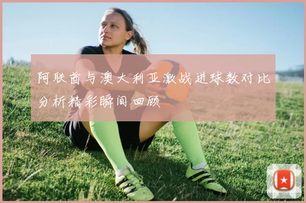 阿联酋与澳大利亚激战进球数对比分析精彩瞬间回顾