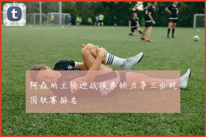 阿森纳主场迎战埃弗顿力争三分巩固联赛排名