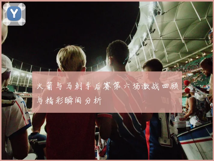 火箭与马刺季后赛第六场激战回顾与精彩瞬间分析