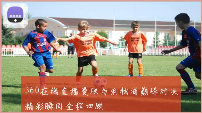 360在线直播曼联与利物浦巅峰对决精彩瞬间全程回顾