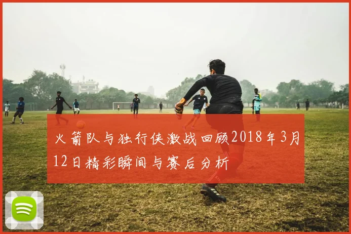 火箭队与独行侠激战回顾2018年3月12日精彩瞬间与赛后分析