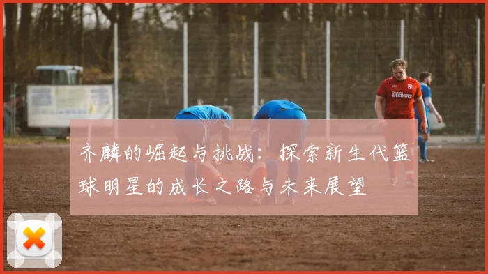 齐麟的崛起与挑战：探索新生代篮球明星的成长之路与未来展望