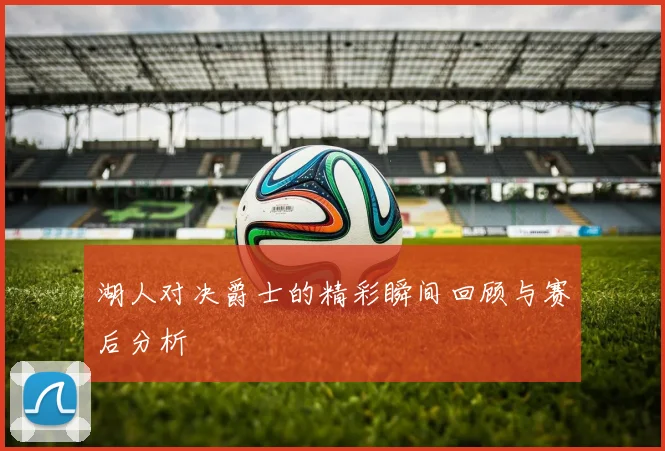 湖人对决爵士的精彩瞬间回顾与赛后分析
