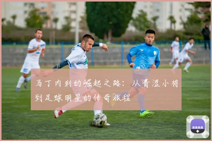 马丁内利的崛起之路：从青涩小将到足球明星的传奇旅程