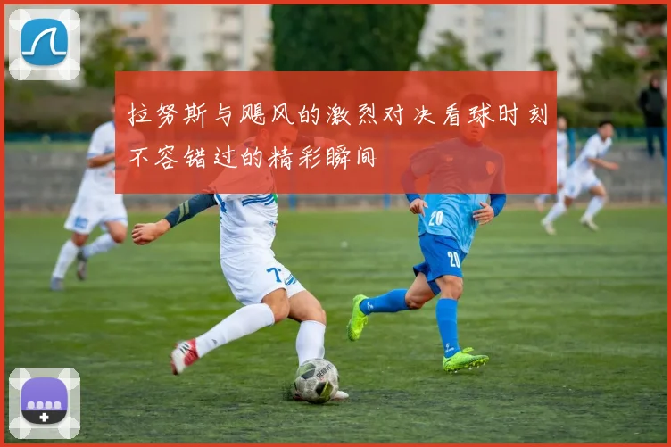拉努斯与飓风的激烈对决看球时刻不容错过的精彩瞬间
