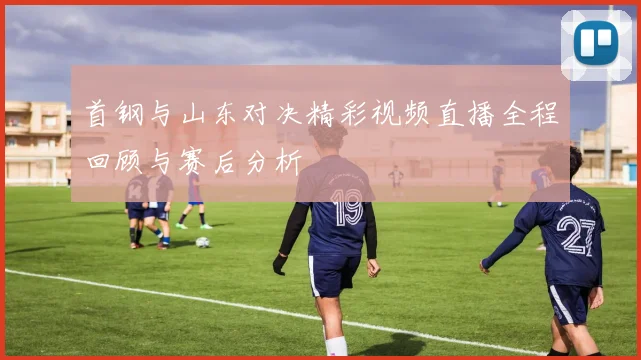 首钢与山东对决精彩视频直播全程回顾与赛后分析