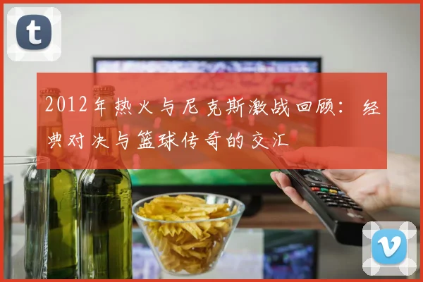 2012年热火与尼克斯激战回顾：经典对决与篮球传奇的交汇